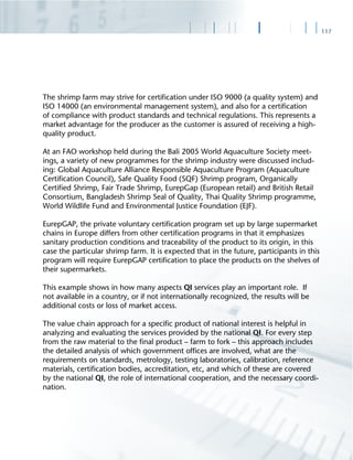 117
The shrimp farm may strive for certiﬁcation under ISO 9000 (a quality system) and
ISO 14000 (an environmental management system), and also for a certiﬁcation
of compliance with product standards and technical regulations. This represents a
market advantage for the producer as the customer is assured of receiving a high-
quality product.
At an FAO workshop held during the Bali 2005 World Aquaculture Society meet-
ings, a variety of new programmes for the shrimp industry were discussed includ-
ing: Global Aquaculture Alliance Responsible Aquaculture Program (Aquaculture
Certiﬁcation Council), Safe Quality Food (SQF) Shrimp program, Organically
Certiﬁed Shrimp, Fair Trade Shrimp, EurepGap (European retail) and British Retail
Consortium, Bangladesh Shrimp Seal of Quality, Thai Quality Shrimp programme,
World Wildlife Fund and Environmental Justice Foundation (EJF).
EurepGAP, the private voluntary certiﬁcation program set up by large supermarket
chains in Europe differs from other certiﬁcation programs in that it emphasizes
sanitary production conditions and traceability of the product to its origin, in this
case the particular shrimp farm. It is expected that in the future, participants in this
program will require EurepGAP certiﬁcation to place the products on the shelves of
their supermarkets.
This example shows in how many aspects QI services play an important role. If
not available in a country, or if not internationally recognized, the results will be
additional costs or loss of market access.
The value chain approach for a speciﬁc product of national interest is helpful in
analyzing and evaluating the services provided by the national QI. For every step
from the raw material to the ﬁnal product – farm to fork – this approach includes
the detailed analysis of which government ofﬁces are involved, what are the
requirements on standards, metrology, testing laboratories, calibration, reference
materials, certiﬁcation bodies, accreditation, etc, and which of these are covered
by the national QI, the role of international cooperation, and the necessary coordi-
nation.
 