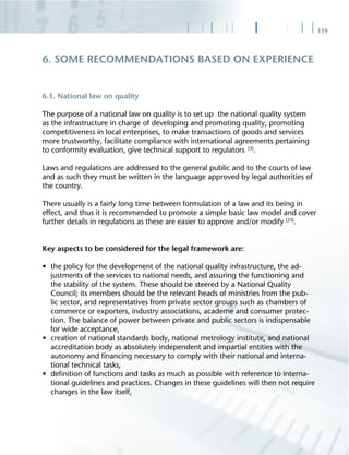 119
6.1. National law on quality
The purpose of a national law on quality is to set up the national quality system
as the infrastructure in charge of developing and promoting quality, promoting
competitiveness in local enterprises, to make transactions of goods and services
more trustworthy, facilitate compliance with international agreements pertaining
to conformity evaluation, give technical support to regulators [3]
.
Laws and regulations are addressed to the general public and to the courts of law
and as such they must be written in the language approved by legal authorities of
the country.
There usually is a fairly long time between formulation of a law and its being in
effect, and thus it is recommended to promote a simple basic law model and cover
further details in regulations as these are easier to approve and/or modify [23]
.
Key aspects to be considered for the legal framework are:
• the policy for the development of the national quality infrastructure, the ad-
justments of the services to national needs, and assuring the functioning and
the stability of the system. These should be steered by a National Quality
Council; its members should be the relevant heads of ministries from the pub-
lic sector, and representatives from private sector groups such as chambers of
commerce or exporters, industry associations, academe and consumer protec-
tion. The balance of power between private and public sectors is indispensable
for wide acceptance,
• creation of national standards body, national metrology institute, and national
accreditation body as absolutely independent and impartial entities with the
autonomy and ﬁnancing necessary to comply with their national and interna-
tional technical tasks,
• deﬁnition of functions and tasks as much as possible with reference to interna-
tional guidelines and practices. Changes in these guidelines will then not require
changes in the law itself,
6. SOME RECOMMENDATIONS BASED ON EXPERIENCE
 