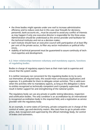 120
• the three bodies might operate under one roof to increase administrative
efﬁciency and to reduce costs but in this case clear ﬁrewalls for decisions,
personnel, bank accounts etc., must be assured to avoid any conﬂict of interests
as may happen if only one executive director is responsible for the three areas.
Administration should be understood as the service provider and facilitator for
the technical institutes and not as a decision maker,
• each institute should have an executive council with participation of at least ﬁfty
per cent of the private sector, to ﬁlter any sector motivations or political inﬂu-
ences,
• stability of technical personnel must be guaranteed to assure continuity of tech-
nical expertise and development.
6.2. Inter-relationships between voluntary and mandatory aspects, functions
of regulating bodies
Bodies in charge of regulatory aspects have as their main task to supervise and
ensure that the system works.
It is neither necessary nor convenient for the regulating bodies to try to carry
out themselves all required tasks; this would mean unnecessary duplications and
expenses. It is preferable for them to delegate certain activities. This is valid even
when the activities refer to mandatory aspects, as long as this delegation is done
to entities recognized as technically competent and is properly supervised. This will
result in better support for and strengthening of the national system.
The regulatory body can use any private or public testing laboratory, inspection
and certiﬁcation bodies. The only condition is an accreditation by an international-
ly recognized accreditation body in the required ﬁeld, and a registration as service
provider with the regulatory body.
As an example, in some states of Germany, private companies are in charge of the
control of water, gas and electricity meters. Also taxis have to go to private enter-
prises, duly recognized and supervised by the ofﬁcial metrology body, for control
of brakes and taximeters.
 