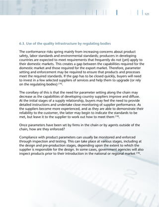 121
6.3. Use of the quality infrastructure by regulating bodies
The conformance risks spring mainly from increasing concerns about product
safety, labor standards and environmental standards; producers in developing
countries are expected to meet requirements that frequently do not (yet) apply to
their domestic markets. This creates a gap between the capabilities required for the
domestic market and those required for the export market. Therefore, parameter
setting and enforcement may be required to ensure that products and processes
meet the required standards. If the gap has to be closed quickly, buyers will need
to invest in a few selected suppliers of services and help them to upgrade (or rely
on the regulating bodies) [18]
.
The corollary of this is that the need for parameter setting along the chain may
decrease as the capabilities of developing country suppliers improve and diffuse.
At the initial stages of a supply relationship, buyers may feel the need to provide
detailed instructions and undertake close monitoring of supplier performance. As
the suppliers become more experienced, and as they are able to demonstrate their
reliability to the customer, the latter may begin to indicate the standards to be
met, but leave it to the supplier to work out how to meet them [18]
.
Once parameters have been set by ﬁrms in the chain or by agents outside of the
chain, how are they enforced?
Compliance with product parameters can usually be monitored and enforced
through inspection and testing. This can take place at various stages, including at
the design and pre-production stages, depending upon the extent to which the
supplier is responsible for the design. In some cases, government agencies will also
inspect products prior to their introduction in the national or regional market [18]
.
 
