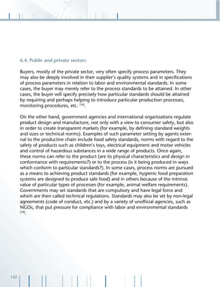 122
6.4. Public and private sectors
Buyers, mostly of the private sector, very often specify process parameters. They
may also be deeply involved in their supplier’s quality systems and in speciﬁcations
of process parameters in relation to labor and environmental standards. In some
cases, the buyer may merely refer to the process standards to be attained. In other
cases, the buyer will specify precisely how particular standards should be attained
by requiring and perhaps helping to introduce particular production processes,
monitoring procedures, etc. [18]
.
On the other hand, government agencies and international organizations regulate
product design and manufacture, not only with a view to consumer safety, but also
in order to create transparent markets (for example, by deﬁning standard weights
and sizes or technical norms). Examples of such parameter setting by agents exter-
nal to the productive chain include food safety standards, norms with regard to the
safety of products such as children‘s toys, electrical equipment and motor vehicles
and control of hazardous substances in a wide range of products. Once again,
these norms can refer to the product (are its physical characteristics and design in
conformance with requirements?) or to the process (is it being produced in ways
which conform to particular standards?). In some cases, process norms are pursued
as a means to achieving product standards (for example, hygienic food preparation
systems are designed to produce safe food) and in others because of the intrinsic
value of particular types of processes (for example, animal welfare requirements).
Governments may set standards that are compulsory and have legal force and
which are then called technical regulations. Standards may also be set by non-legal
agreements (code of conduct, etc.) and by a variety of unofﬁcial agencies, such as
NGOs, that put pressure for compliance with labor and environmental standards
[18]
.
 