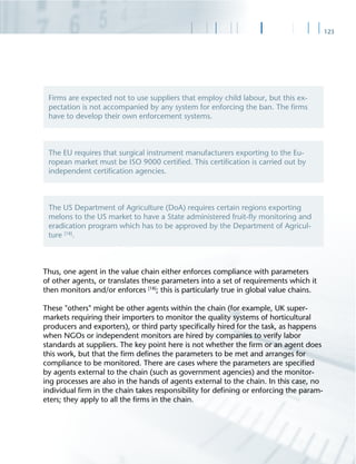 123
Thus, one agent in the value chain either enforces compliance with parameters
of other agents, or translates these parameters into a set of requirements which it
then monitors and/or enforces [18]
; this is particularly true in global value chains.
These "others" might be other agents within the chain (for example, UK super-
markets requiring their importers to monitor the quality systems of horticultural
producers and exporters), or third party speciﬁcally hired for the task, as happens
when NGOs or independent monitors are hired by companies to verify labor
standards at suppliers. The key point here is not whether the ﬁrm or an agent does
this work, but that the ﬁrm deﬁnes the parameters to be met and arranges for
compliance to be monitored. There are cases where the parameters are speciﬁed
by agents external to the chain (such as government agencies) and the monitor-
ing processes are also in the hands of agents external to the chain. In this case, no
individual ﬁrm in the chain takes responsibility for deﬁning or enforcing the param-
eters; they apply to all the ﬁrms in the chain.
Firms are expected not to use suppliers that employ child labour, but this ex-
pectation is not accompanied by any system for enforcing the ban. The ﬁrms
have to develop their own enforcement systems.
The EU requires that surgical instrument manufacturers exporting to the Eu-
ropean market must be ISO 9000 certiﬁed. This certiﬁcation is carried out by
independent certiﬁcation agencies.
The US Department of Agriculture (DoA) requires certain regions exporting
melons to the US market to have a State administered fruit-ﬂy monitoring and
eradication program which has to be approved by the Department of Agricul-
ture [18]
.
 