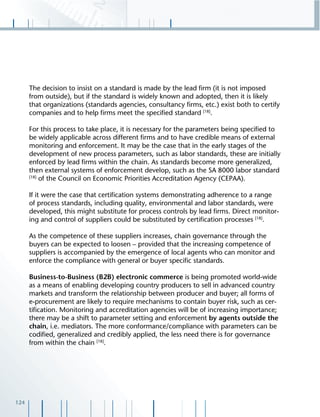 124
The decision to insist on a standard is made by the lead ﬁrm (it is not imposed
from outside), but if the standard is widely known and adopted, then it is likely
that organizations (standards agencies, consultancy ﬁrms, etc.) exist both to certify
companies and to help ﬁrms meet the speciﬁed standard [18]
.
For this process to take place, it is necessary for the parameters being speciﬁed to
be widely applicable across different ﬁrms and to have credible means of external
monitoring and enforcement. It may be the case that in the early stages of the
development of new process parameters, such as labor standards, these are initially
enforced by lead ﬁrms within the chain. As standards become more generalized,
then external systems of enforcement develop, such as the SA 8000 labor standard
[18]
of the Council on Economic Priorities Accreditation Agency (CEPAA).
If it were the case that certiﬁcation systems demonstrating adherence to a range
of process standards, including quality, environmental and labor standards, were
developed, this might substitute for process controls by lead ﬁrms. Direct monitor-
ing and control of suppliers could be substituted by certiﬁcation processes [18]
.
As the competence of these suppliers increases, chain governance through the
buyers can be expected to loosen – provided that the increasing competence of
suppliers is accompanied by the emergence of local agents who can monitor and
enforce the compliance with general or buyer speciﬁc standards.
Business-to-Business (B2B) electronic commerce is being promoted world-wide
as a means of enabling developing country producers to sell in advanced country
markets and transform the relationship between producer and buyer; all forms of
e-procurement are likely to require mechanisms to contain buyer risk, such as cer-
tiﬁcation. Monitoring and accreditation agencies will be of increasing importance;
there may be a shift to parameter setting and enforcement by agents outside the
chain, i.e. mediators. The more conformance/compliance with parameters can be
codiﬁed, generalized and credibly applied, the less need there is for governance
from within the chain [18]
.
 