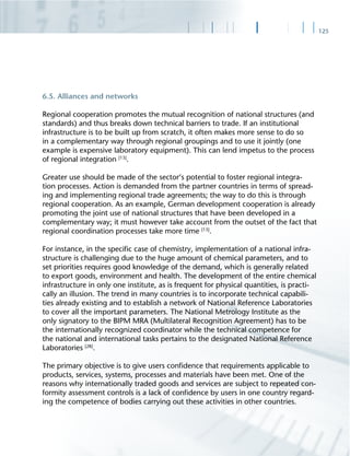125
6.5. Alliances and networks
Regional cooperation promotes the mutual recognition of national structures (and
standards) and thus breaks down technical barriers to trade. If an institutional
infrastructure is to be built up from scratch, it often makes more sense to do so
in a complementary way through regional groupings and to use it jointly (one
example is expensive laboratory equipment). This can lend impetus to the process
of regional integration [13]
.
Greater use should be made of the sector‘s potential to foster regional integra-
tion processes. Action is demanded from the partner countries in terms of spread-
ing and implementing regional trade agreements; the way to do this is through
regional cooperation. As an example, German development cooperation is already
promoting the joint use of national structures that have been developed in a
complementary way; it must however take account from the outset of the fact that
regional coordination processes take more time [13]
.
For instance, in the speciﬁc case of chemistry, implementation of a national infra-
structure is challenging due to the huge amount of chemical parameters, and to
set priorities requires good knowledge of the demand, which is generally related
to export goods, environment and health. The development of the entire chemical
infrastructure in only one institute, as is frequent for physical quantities, is practi-
cally an illusion. The trend in many countries is to incorporate technical capabili-
ties already existing and to establish a network of National Reference Laboratories
to cover all the important parameters. The National Metrology Institute as the
only signatory to the BIPM MRA (Multilateral Recognition Agreement) has to be
the internationally recognized coordinator while the technical competence for
the national and international tasks pertains to the designated National Reference
Laboratories [28]
.
The primary objective is to give users conﬁdence that requirements applicable to
products, services, systems, processes and materials have been met. One of the
reasons why internationally traded goods and services are subject to repeated con-
formity assessment controls is a lack of conﬁdence by users in one country regard-
ing the competence of bodies carrying out these activities in other countries.
 