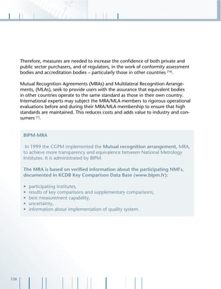 126
Therefore, measures are needed to increase the conﬁdence of both private and
public sector purchasers, and of regulators, in the work of conformity assessment
bodies and accreditation bodies – particularly those in other countries [16]
.
Mutual Recognition Agreements (MRAs) and Multilateral Recognition Arrange-
ments, (MLAs), seek to provide users with the assurance that equivalent bodies
in other countries operate to the same standard as those in their own country.
International experts may subject the MRA/MLA members to rigorous operational
evaluations before and during their MRA/MLA membership to ensure that high
standards are maintained. This reduces costs and adds value to industry and con-
sumers [1]
.
BIPM-MRA
In 1999 the CGPM implemented the Mutual recognition arrangement, MRA,
to achieve more transparency and equivalence between National Metrology
Institutes. It is administrated by BIPM.
The MRA is based on veriﬁed information about the participating NMI's,
documented in KCDB Key Comparison Data Base (www.bipm.fr):
• participating institutes,
• results of key comparisons and supplementary comparisons,
• best measurement capability,
• uncertainty,
• information about implementation of quality system.
 