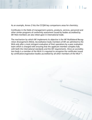 127
As an example, Annex 2 lists the CCQM key comparisons areas for chemistry.
Certiﬁcates in the ﬁelds of management systems, products, services, personnel and
other similar programs of conformity assessment issued by bodies accredited by
IAF MLA members are also relied upon in international trade.
The mechanism by which IAF implements its objective is the IAF Multilateral Recog-
nition Arrangement (MLA). Accreditation body members of IAF are admitted to the
MLA only after a most stringent evaluation of their operations by a peer evaluation
team which is charged with ensuring that the applicant member complies fully
with both the international standards and the IAF requirements. Once an accredita-
tion body is a member of the MLA it is required to recognize the certiﬁcates issued
by certiﬁcation/registration bodies accredited by all other members of the MLA [1]
.
 