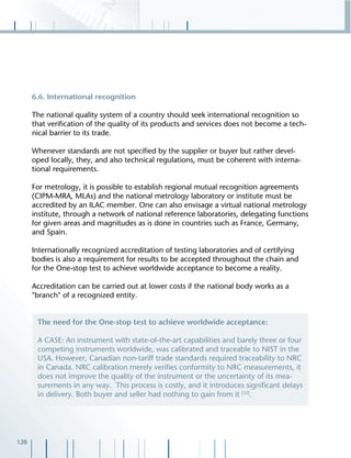 128
6.6. International recognition
The national quality system of a country should seek international recognition so
that veriﬁcation of the quality of its products and services does not become a tech-
nical barrier to its trade.
Whenever standards are not speciﬁed by the supplier or buyer but rather devel-
oped locally, they, and also technical regulations, must be coherent with interna-
tional requirements.
For metrology, it is possible to establish regional mutual recognition agreements
(CIPM-MRA, MLAs) and the national metrology laboratory or institute must be
accredited by an ILAC member. One can also envisage a virtual national metrology
institute, through a network of national reference laboratories, delegating functions
for given areas and magnitudes as is done in countries such as France, Germany,
and Spain.
Internationally recognized accreditation of testing laboratories and of certifying
bodies is also a requirement for results to be accepted throughout the chain and
for the One-stop test to achieve worldwide acceptance to become a reality.
Accreditation can be carried out at lower costs if the national body works as a
"branch" of a recognized entity.
The need for the One-stop test to achieve worldwide acceptance:
A CASE: An instrument with state-of-the-art capabilities and barely three or four
competing instruments worldwide, was calibrated and traceable to NIST in the
USA. However, Canadian non-tariff trade standards required traceability to NRC
in Canada. NRC calibration merely veriﬁes conformity to NRC measurements, it
does not improve the quality of the instrument or the uncertainty of its mea-
surements in any way. This process is costly, and it introduces signiﬁcant delays
in delivery. Both buyer and seller had nothing to gain from it [32]
.
 