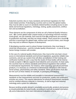 13
Industrial countries rely on many standards and technical regulations for their
trade-related activities. If developing countries wish to enter the global market,
they must be able to count on standards-related facilities including access to stan-
dards and technical regulations, metrology, testing, quality assessment, certiﬁca-
tion and accreditation.
These elements are the components of what we call a National Quality Infrastruc-
ture – QI. Current global trade is based mainly on technology-intensive manufac-
tured goods, not raw materials. Each and all of the QI components are essential
to production and trade, and they are closely related. There cannot be a sound QI
and thus a sound basis for global trade, without each and all of them, even though
they may exist at different degrees of development.
If developing countries want to attract foreign investments, they must keep in
mind that infrastructure – and this includes quality infrastructure – is one of the key
factors foreign investors will consider.
In the case of a national quality infrastructure, they must at the very least: ensure
access to international standards and technical regulations, guarantee reliable mea-
surements, and set up a system that will allow accreditation of their testing and
certiﬁcation facilities in such a way that the results of these bodies will be interna-
tionally accepted. A QI also supports local industries and consumers. In most cases,
the countries have to enforce standards and technical regulations that conform
to international requirements. For instance, when exporting agricultural and food
products, it is necessary as a minimum to demonstrate compliance with interna-
tional sanitary, phytosanitary and safety standards. Other speciﬁcations must also
be met such as those related, for example, to packaging and labeling.
Measurements must be reliable and traceable to international measurement
standards so that measurements and tests for production, quality and certiﬁcation
activities are correct. This requires laboratories for physical measurement standards
and for certiﬁed reference materials in chemistry, as well as legal and industrial
metrology and a system for calibration.
Because sending samples abroad is unsuitable economically, products and process-
es should preferably be tested locally, according to methods accepted internation-
ally and at laboratories that meet international evaluation criteria.
PREFACE
 