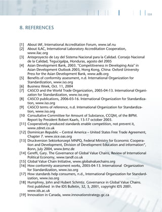 131
[1] About IAF, International Accreditation Forum, www.iaf.nu
[2] About ILAC, International Laboratory Accreditation Cooperation,
www.ilac.org
[3] Anteproyecto de Ley del Sistema Nacional para la Calidad. Consejo Nacional
de la Calidad, Tegucigalpa, Honduras, agosto del 2005
[4] Asian Development Bank, 2003. "Competitiveness in Developing Asia" in
Asian Development Outlook 2003, Hong Kong, China: Oxford University
Press for the Asian Development Bank, www.adb.org
[5] Beneﬁts of conformity assessment, n.d. International Organization for
Standardization, www.iso.org
[6] Business Week, Oct. 11, 2004
[7] CASCO and the World Trade Organization, 2005-04-13. International Organi-
zation for Standardization, www.iso.org
[8] CASCO publications, 2006-03-16. International Organization for Standardiza-
tion, www.iso.org
[9] CASCO terms of reference, n.d. International Organization for Standardiza-
tion, www.iso.org
[10 Consultative Committee for Amount of Substance, CCQM, of the BIPM.
Report by President Robert Kaarls, 13-17 october 2003.
[11] Cooperatively produced standards enable competition, not prevent it,
www.zdnet.co.uk
[12] Dominican Republic – Central America – United States Free Trade Agreement,
Chapter 7. www.sice.oas.org
[13] Druckversion Sektorkonzept MNPQ, Federal Ministry for Economic Coopera-
tion and Development, Division of Development Education and information“,
Bonn, July 2004, www.bmz.de
[14] Gerefﬁ, Gary. The Governance of Global Value Chains, Review of International
Political Economy, www.tandf.co.uk
[15] Global Value Chain Initiative, www.globalvaluechains.org
[16] How conformity assessment works, 2005-04-13. International Organization
for Standardization, www.iso.org
[17] How standards help consumers, n.d., International Organization for Standard-
ization, www.iso.org
[18] Humphrey, John and Hubert Schmtiz. Governance in Global Value Chains.
First published in the IDS Bulletin, 32, 3, 2001, copyright IDS 2001.
www.ids.ac.uk
[19] Innovation in Canada, www.innovationstrategy.gc.ca
8. REFERENCES
 