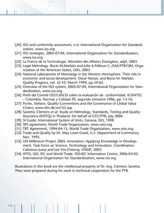 132
[20] ISO and conformity assessment, n.d. International Organization for Standard-
ization, www.iso.org
[21] ISO strategies, 2005-07-04, International Organization for Standardization,
www.iso.org
[22] La France de la Technologie. Ministère des Affaires Étrangères, adpf, 2003.
[23] Legal Metrology. Rocío M.Marbán and Julio A.Pellecer C.,OAS/PTB/SIM, Orga-
nization of the American States, OAS, 2003
[24] National Laboratories of Metrology in the Western Hemisphere. Their role in
economic and social development. Oscar Harasic and Rocío M. Marbán.
Quality Progress, vol. 32 #3, March 1999, pp.59-65.
[25] Overview of the ISO system, 2005-07-04, International Organization for Stan-
dardization, www.iso.org
[26] Perﬁl del Comité ISO/CASCO sobre la evaluación de conformidad. ICONTEC
– Colombia, Normas y Calidad 29, segundo trimestre 1996, pp. 13-16.
[27] Ponte, Stefano. Quality Conventions and the Governance of Global Value
Chains, www.diis.dk/sw152.asp
[28] Sanetra, Clemens et al. Study on Metrology, Standards, Testing and Quality
Assurance (MSTQ) in Thailand. On behalf of GTZ/PTB, July 2004
[29] SI Guide, International System of Units. Geneva, ISO, 1998
[30] SPS agreement, World Trade Organization, www.wto.org
[31] TBT Agreement, 1994-04-15, World Trade Organization, www.wto.org
[32] Trade and Quality by Dr. May Lowe Good, U.S. Department of Commerce,
Nov. 1995.
[33] UN Millenium Project 2005. Innovation: Applying Knowledge in Develop-
ment. Task Force on Science, Technology and Innovation. Coordinators:
Calestous Juma and Lee Yee-Cheong. UNDP, 2005.
[34] WTO, ISO, IEC and World Trade. ISO/IEC Information Centre, 2006-03-03.
International Organization for Standardization, www.iso.org
Illustrations in this book are the intellectual property of Dr.-Ing. Clemens Sanetra.
They were prepared during his work in technical cooperation for the PTB.
 