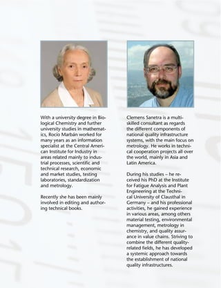 139
Clemens Sanetra is a multi-
skilled consultant as regards
the different components of
national quality infrastructure
systems, with the main focus on
metrology. He works in techni-
cal cooperation projects all over
the world, mainly in Asia and
Latin America.
During his studies – he re-
ceived his PhD at the Institute
for Fatigue Analysis and Plant
Engineering at the Techni-
cal University of Clausthal in
Germany – and his professional
activities, he gained experience
in various areas, among others
material testing, environmental
management, metrology in
chemistry, and quality assur-
ance in value chains. Striving to
combine the different quality-
related ﬁelds, he has developed
a systemic approach towards
the establishment of national
quality infrastructures.
With a university degree in Bio-
logical Chemistry and further
university studies in mathemat-
ics, Rocío Marbán worked for
many years as an information
specialist at the Central Ameri-
can Institute for Industry in
areas related mainly to indus-
trial processes, scientiﬁc and
technical research, economic
and market studies, testing
laboratories, standardization
and metrology.
Recently she has been mainly
involved in editing and author-
ing technical books.
 