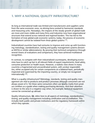 15
As long as international trade was limited and manufacturers and suppliers came
from the same economic zone, no driving force existed to harmonize standards
and measuring units. Nowadays, the impacts of the steady growth of global trade
are more and more visible and many ﬁrms and industries now have organizational
structures that extend across national and regional borders. This has led to the
formation of truly global-scale economic systems; today, the process of economic
development cannot be isolated from these global systems [15]
.
Industrialized countries have had centuries to improve and come up with function-
ing metrology, standardization, testing and quality management systems (known
as MSTQ or similar abbreviations). By proving their technical competence through
several means of evaluations and comparisons, they have achieved multilateral
recognition.
In contrast, to compete with their industrialized counterparts, developing econo-
mies have to catch up fast in all relevant ﬁelds of export requirements, food safety,
consumer protection or health issues. However, a realistic view shows in many
countries a fragmented and uncoordinated system, with unclear responsibili-
ties, either accepted only for certain components on a bilateral basis, periodically
inspected and supervised by the importing country, or simply not recognized
internationally [28]
.
What is a quality infrastructure? Metrology, standards, testing and quality man-
agement are vital to products and product processes although consumers are not
always aware of it. Yet these same consumers often use quality marks from prod-
uct certiﬁers as a guide when making purchasing decisions. And their attention
is drawn to the area in a negative way when, for example, technical equipment
cannot be connected up abroad.
Quality infrastructure, QI, refers here to all aspects of metrology, standardization,
testing, and quality management including certiﬁcation and accreditation. This
includes both public and private institutions and the regulatory framework within
which they operate.
1. WHY A NATIONAL QUALITY INFRASTRUCTURE?
 