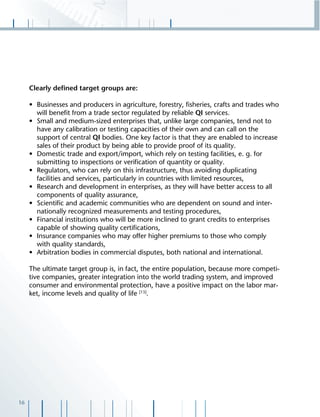 16
Clearly deﬁned target groups are:
• Businesses and producers in agriculture, forestry, ﬁsheries, crafts and trades who
will beneﬁt from a trade sector regulated by reliable QI services.
• Small and medium-sized enterprises that, unlike large companies, tend not to
have any calibration or testing capacities of their own and can call on the
support of central QI bodies. One key factor is that they are enabled to increase
sales of their product by being able to provide proof of its quality.
• Domestic trade and export/import, which rely on testing facilities, e. g. for
submitting to inspections or veriﬁcation of quantity or quality.
• Regulators, who can rely on this infrastructure, thus avoiding duplicating
facilities and services, particularly in countries with limited resources,
• Research and development in enterprises, as they will have better access to all
components of quality assurance,
• Scientiﬁc and academic communities who are dependent on sound and inter-
nationally recognized measurements and testing procedures,
• Financial institutions who will be more inclined to grant credits to enterprises
capable of showing quality certiﬁcations,
• Insurance companies who may offer higher premiums to those who comply
with quality standards,
• Arbitration bodies in commercial disputes, both national and international.
The ultimate target group is, in fact, the entire population, because more competi-
tive companies, greater integration into the world trading system, and improved
consumer and environmental protection, have a positive impact on the labor mar-
ket, income levels and quality of life [13]
.
 
