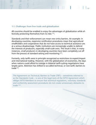 17
1.1. Challenges from free trade and globalization
All countries should be enabled to enjoy the advantages of globalization while ef-
fectively protecting themselves from its risks [13]
.
Standards and their enforcement can mean new entry barriers. An example: in
developing countries, expensive certiﬁcation procedures mean that agricultural
smallholders and cooperatives that do not have access to technical assistance are
at a serious disadvantage. Public institutions are increasingly unable to defend
the interests of producers, especially small-scale ones. The result is that, in many
instances, small producers in developing countries have been completely cut off
from the process of standard setting and monitoring [27]
.
Formerly, only tariffs were in principle recognized as restrictions to export/import
and international trading. However, with the globalization of economies, the days
when nations could afford to indulge in bilateral tariff-cutting negotiations have
largely gone. Attention has shifted to so-called technical, or non-tariff, barriers to
trade [7]
.
The Agreement on Technical; Barriers to Trade (TBT) – sometimes referred to
as the Standards Code – is one of the legal texts of the WTO Agreement which
obliges WTO Members to ensure that technical regulations, voluntary standards
and conformity assessment procedures do not create unnecessary obstacles to
trade [34]
.
 