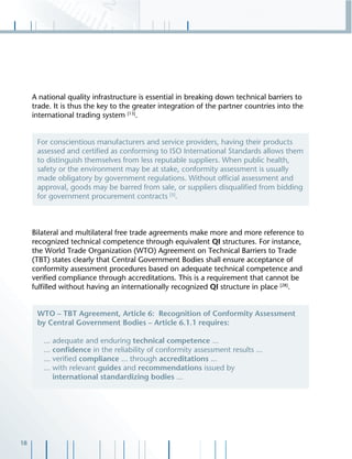 18
A national quality infrastructure is essential in breaking down technical barriers to
trade. It is thus the key to the greater integration of the partner countries into the
international trading system [13]
.
Bilateral and multilateral free trade agreements make more and more reference to
recognized technical competence through equivalent QI structures. For instance,
the World Trade Organization (WTO) Agreement on Technical Barriers to Trade
(TBT) states clearly that Central Government Bodies shall ensure acceptance of
conformity assessment procedures based on adequate technical competence and
veriﬁed compliance through accreditations. This is a requirement that cannot be
fulﬁlled without having an internationally recognized QI structure in place [28]
.
For conscientious manufacturers and service providers, having their products
assessed and certiﬁed as conforming to ISO International Standards allows them
to distinguish themselves from less reputable suppliers. When public health,
safety or the environment may be at stake, conformity assessment is usually
made obligatory by government regulations. Without ofﬁcial assessment and
approval, goods may be barred from sale, or suppliers disqualiﬁed from bidding
for government procurement contracts [5]
.
WTO – TBT Agreement, Article 6: Recognition of Conformity Assessment
by Central Government Bodies – Article 6.1.1 requires:
... adequate and enduring technical competence ...
... conﬁdence in the reliability of conformity assessment results ...
... veriﬁed compliance ... through accreditations ...
... with relevant guides and recommendations issued by
international standardizing bodies ...
 