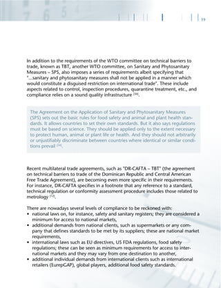 19
In addition to the requirements of the WTO committee on technical barriers to
trade, known as TBT, another WTO committee, on Sanitary and Phytosanitary
Measures – SPS, also imposes a series of requirements albeit specifying that
"...sanitary and phytosanitary measures shall not be applied in a manner which
would constitute a disguised restriction on international trade". These include
aspects related to control, inspection procedures, quarantine treatment, etc., and
compliance relies on a sound quality infrastructure [30]
.
Recent multilateral trade agreements, such as "DR-CAFTA – TBT" (the agreement
on technical barriers to trade of the Dominican Republic and Central American
Free Trade Agreement), are becoming even more speciﬁc in their requirements.
For instance, DR-CAFTA speciﬁes in a footnote that any reference to a standard,
technical regulation or conformity assessment procedure includes those related to
metrology [12]
.
There are nowadays several levels of compliance to be reckoned with:
• national laws on, for instance, safety and sanitary registers; they are considered a
minimum for access to national markets,
• additional demands from national clients, such as supermarkets or any com-
pany that deﬁnes standards to be met by its suppliers; these are national market
requirements,
• international laws such as EU directives, US FDA regulations, food safety
regulations; these can be seen as minimum requirements for access to inter-
national markets and they may vary from one destination to another,
• additional individual demands from international clients such as international
retailers (EurepGAP), global players, additional food safety standards.
The Agreement on the Application of Sanitary and Phytosanitary Measures
(SPS) sets out the basic rules for food safety and animal and plant health stan-
dards. It allows countries to set their own standards. But it also says regulations
must be based on science. They should be applied only to the extent necessary
to protect human, animal or plant life or health. And they should not arbitrarily
or unjustiﬁably discriminate between countries where identical or similar condi-
tions prevail [34]
.
 