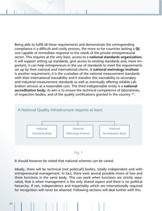 20
Being able to fulﬁll all these requirements and demonstrate the corresponding
compliance is a difﬁcult and costly process, the more so for countries lacking a QI,
one capable of immediate response to the needs of the private entrepreneurial
sector. This requires at the very least, access to a national standards organization;
it will support setting up standards, give access to existing standards and, more im-
portant, it can help entrepreneurs in the use of standards to meet the requirements
set up by their national and international clients. A national metrology institute
is another requirement; it is the custodian of the national measurement standards
with their international traceability and it transfers this traceability to secondary
and industrial measurement standards as well as eventually offering reliable cali-
bration services at a reasonable cost. The third indispensable entity is a national
accreditation body; its aim is to ensure the technical competence of laboratories,
of inspection bodies, and of the quality certiﬁcations granted in the country [3]
.
Fig. 1
It should however be noted that national schemes can be varied.
Ideally, there will be technical (not political!) bodies, totally independent and with
entrepreneurial management. In fact, there exist several possible mixes of two and
three functions in the same body. This can work when functions are strictly sepa-
rated, that is when management is the only shared aspect and there is no political
hierarchy. If not, independence and impartiality which are internationally required
for recognition will never be attained. Following sections will deal further with this.
 