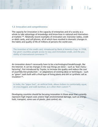 21
1.2. Innovation and competitiveness
The capacity for innovation is the capacity of enterprises and of a society as a
whole to take advantage of knowledge and know-how in national and internation-
al markets [30]
. Relatively recent examples of innovation are: transistor radios, credit
or debit cards, and cell phones, all of which have resulted in dramatic changes in
the habits and quality of life of millions of persons the world over.
An innovation doesn’t necessarily have to be a technological breakthrough, like
the Internet. It can be changes in the way things are done – such as "lean manu-
facturing", ﬁrst introduced by Toyota, to increase the quality and reduce the cost
of assembly-line production – or adaptations of existing ideas or techniques – such
as "green" roofs built with a ﬁnal layer of living plants and dirt or synthetic soil as
insulation [6]
.
Developing countries should be focusing innovation in those areas that currently
represent high import costs and/or high environmental damage, such as energy,
fuels, transport, some uses of plastic, pest control, etc.
The invention of the credit card, introduced by Bank of America Corp. in 1958,
has given countless people access to easy and immediate credit, and the pos-
sibility of international commerce [10]
.
In India, the "Jaipur foot", an artiﬁcial limb, allows Indians to comfortably squat,
sit cross-legged, and walk barefoot, as is often their custom [6]
.
 