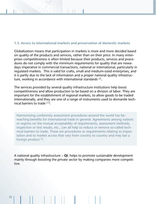 22
1.3. Access to international markets and preservation of domestic markets
Globalization means that participation in markets is more and more decided based
on quality of the products and services, rather than on their price. In many enter-
prises competitiveness is often limited because their products, services and proce-
dures do not comply with the minimum requirements for quality that are nowa-
days imperative in commercial transactions, national or international, particularly in
regulated markets. This is valid for crafts, small and medium-sized enterprises, and
it is partly due to the lack of information and a proper national quality infrastruc-
ture, working in accordance with international standards [3]
.
The services provided by several quality infrastructure institutions help boost
competitiveness and allow production to be based on a division of labor. They are
important for the establishment of regional markets, to allow goods to be traded
internationally, and they are one of a range of instruments used to dismantle tech-
nical barriers to trade [13]
.
A national quality infrastructure – QI, helps to promote sustainable development
mainly through boosting the private sector by making companies more competi-
tive.
Harmonizing conformity assessment procedures around the world has far-
reaching beneﬁts for international trade in general. Agreements among nations
or regions on the mutual acceptability of requirements, assessment methods,
inspection or test results, etc., can all help to reduce or remove so-called tech-
nical barriers to trade. These are procedures or requirements relating to impor-
tation and to market access that vary from country to country and may bar a
foreign product [5]
.
 