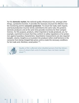 24
For the domestic market, the national quality infrastructure has, amongst other
things, a protective function. It provides the necessary structure for effective mar-
ket monitoring and for consumer protection. To ensure fair trade, both imports
and local production must be strictly submitted to the same rules; this protects
domestic producers and at the same time provides incentives for their competi-
tiveness. For this purpose, products, either imported or locally produced, are, for
example, examined to ensure that they conform to safety regulations or for protec-
tion against hazardous characteristics. Quantitative measurements are also required
(weight, volume, length) so as to protect the producer (often small farmers) or the
consumer from being charged false prices and to create the necessary conditions
for fair trade and, therefore, social justice [13]
.
Quality of life is affected when disabled persons ﬁnd that dimen-
sions of wheel-chairs and of entrances have not been standar-
dized [25]
.
 