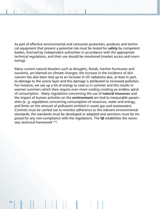26
As part of effective environmental and consumer protection, products and techni-
cal equipment that present a potential risk must be tested for safety by competent
bodies, licensed by independent authorities in accordance with the appropriate
technical regulations, and their use should be monitored (market access and moni-
toring).
Many current natural disasters such as droughts, ﬂoods, harsher hurricanes and
tsunamis, are blamed on climate changes; the increase in the incidence of skin
cancers has also been tied up to an increase in UV radiations due, at least in part,
to damage to the ozone layer and this damage is attributed to increased pollution.
For instance, we use up a lot of energy to cool us in summer and this results in
warmer summers which then require even more cooling creating an endless spiral
of consumption. Many regulations concerning the use of natural resources and
the impact of human activities on the environment are tied to measurable param-
eters (e. g. regulations concerning consumption of resources, water and energy,
and limits on the amount of pollutants emitted in waste gas and wastewater).
Controls must be carried out to monitor adherence to the relevant environmental
standards, the standards must be developed or adapted and sanctions must be im-
posed for any non-compliance with the regulations. The QI establishes the neces-
sary technical framework [13]
.
 