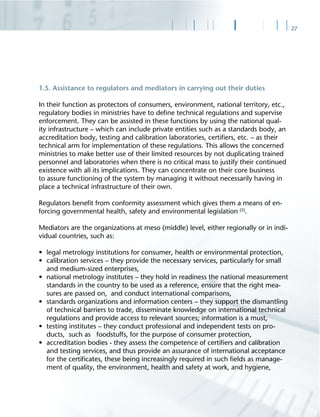 27
1.5. Assistance to regulators and mediators in carrying out their duties
In their function as protectors of consumers, environment, national territory, etc.,
regulatory bodies in ministries have to deﬁne technical regulations and supervise
enforcement. They can be assisted in these functions by using the national qual-
ity infrastructure – which can include private entities such as a standards body, an
accreditation body, testing and calibration laboratories, certiﬁers, etc. – as their
technical arm for implementation of these regulations. This allows the concerned
ministries to make better use of their limited resources by not duplicating trained
personnel and laboratories when there is no critical mass to justify their continued
existence with all its implications. They can concentrate on their core business
to assure functioning of the system by managing it without necessarily having in
place a technical infrastructure of their own.
Regulators beneﬁt from conformity assessment which gives them a means of en-
forcing governmental health, safety and environmental legislation [5]
.
Mediators are the organizations at meso (middle) level, either regionally or in indi-
vidual countries, such as:
• legal metrology institutions for consumer, health or environmental protection,
• calibration services – they provide the necessary services, particularly for small
and medium-sized enterprises,
• national metrology institutes – they hold in readiness the national measurement
standards in the country to be used as a reference, ensure that the right mea-
sures are passed on, and conduct international comparisons,
• standards organizations and information centers – they support the dismantling
of technical barriers to trade, disseminate knowledge on international technical
regulations and provide access to relevant sources; information is a must,
• testing institutes – they conduct professional and independent tests on pro-
ducts, such as foodstuffs, for the purpose of consumer protection,
• accreditation bodies - they assess the competence of certiﬁers and calibration
and testing services, and thus provide an assurance of international acceptance
for the certiﬁcates, these being increasingly required in such ﬁelds as manage-
ment of quality, the environment, health and safety at work, and hygiene,
 