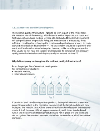 29
1.6. Assistance to economic development
The national quality infrastructure – QI is to be seen as part of the whole requi-
site infrastructure of the country, with the same level of importance as roads and
highways, schools, basic medical services, etc. Without a QI neither development
nor competitiveness are possible. Adequate infrastructure is a necessary, if not
sufﬁcient, condition for enhancing the creation and application of science, technol-
ogy and innovation in development [32]
.The key concern should be to promote and
assist small and medium-sized enterprises because, unlike most large companies,
they usually do not have the capacity and resources to conduct all the necessary
quality controls themselves and they must rely on external services [13]
.
Why is it necessary to strengthen the national quality infrastructure?
From the perspective of economic development:
For competitive products in:
• national markets,
• international markets.
Fig. 3
If producers wish to offer competitive products, those products must possess the
properties prescribed in the normative documents of the target markets and they
must pass the relevant tests. Often, there is insufﬁcient knowledge of these require-
ments. It is all the more difﬁcult to prove conformity with these standards and
rules if the measuring and testing institutions are not in place or if the results are
not recognized because tests were not carried out in accordance with international
standards.
 