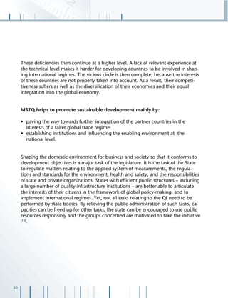 30
These deﬁciencies then continue at a higher level. A lack of relevant experience at
the technical level makes it harder for developing countries to be involved in shap-
ing international regimes. The vicious circle is then complete, because the interests
of these countries are not properly taken into account. As a result, their competi-
tiveness suffers as well as the diversiﬁcation of their economies and their equal
integration into the global economy.
MSTQ helps to promote sustainable development mainly by:
• paving the way towards further integration of the partner countries in the
interests of a fairer global trade regime,
• establishing institutions and inﬂuencing the enabling environment at the
national level.
Shaping the domestic environment for business and society so that it conforms to
development objectives is a major task of the legislature. It is the task of the State
to regulate matters relating to the applied system of measurements, the regula-
tions and standards for the environment, health and safety, and the responsibilities
of state and private organizations. States with efﬁcient public structures – including
a large number of quality infrastructure institutions – are better able to articulate
the interests of their citizens in the framework of global policy-making, and to
implement international regimes. Yet, not all tasks relating to the QI need to be
performed by state bodies. By relieving the public administration of such tasks, ca-
pacities can be freed up for other tasks, the state can be encouraged to use public
resources responsibly and the groups concerned are motivated to take the initiative
[13]
.
 