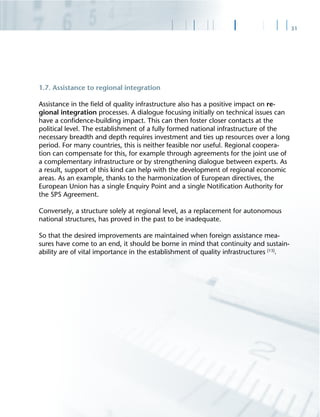 31
1.7. Assistance to regional integration
Assistance in the ﬁeld of quality infrastructure also has a positive impact on re-
gional integration processes. A dialogue focusing initially on technical issues can
have a conﬁdence-building impact. This can then foster closer contacts at the
political level. The establishment of a fully formed national infrastructure of the
necessary breadth and depth requires investment and ties up resources over a long
period. For many countries, this is neither feasible nor useful. Regional coopera-
tion can compensate for this, for example through agreements for the joint use of
a complementary infrastructure or by strengthening dialogue between experts. As
a result, support of this kind can help with the development of regional economic
areas. As an example, thanks to the harmonization of European directives, the
European Union has a single Enquiry Point and a single Notiﬁcation Authority for
the SPS Agreement.
Conversely, a structure solely at regional level, as a replacement for autonomous
national structures, has proved in the past to be inadequate.
So that the desired improvements are maintained when foreign assistance mea-
sures have come to an end, it should be borne in mind that continuity and sustain-
ability are of vital importance in the establishment of quality infrastructures [13]
.
 
