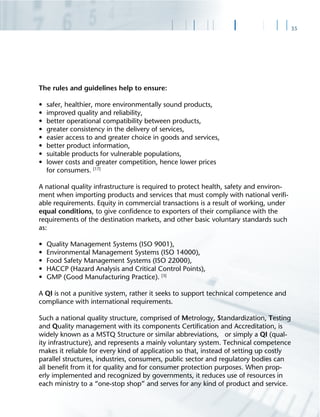 35
The rules and guidelines help to ensure:
• safer, healthier, more environmentally sound products,
• improved quality and reliability,
• better operational compatibility between products,
• greater consistency in the delivery of services,
• easier access to and greater choice in goods and services,
• better product information,
• suitable products for vulnerable populations,
• lower costs and greater competition, hence lower prices
for consumers. [17]
A national quality infrastructure is required to protect health, safety and environ-
ment when importing products and services that must comply with national veriﬁ-
able requirements. Equity in commercial transactions is a result of working, under
equal conditions, to give conﬁdence to exporters of their compliance with the
requirements of the destination markets, and other basic voluntary standards such
as:
• Quality Management Systems (ISO 9001),
• Environmental Management Systems (ISO 14000),
• Food Safety Management Systems (ISO 22000),
• HACCP (Hazard Analysis and Critical Control Points),
• GMP (Good Manufacturing Practice). [3]
A QI is not a punitive system, rather it seeks to support technical competence and
compliance with international requirements.
Such a national quality structure, comprised of Metrology, Standardization, Testing
and Quality management with its components Certiﬁcation and Accreditation, is
widely known as a MSTQ Structure or similar abbreviations, or simply a QI (qual-
ity infrastructure), and represents a mainly voluntary system. Technical competence
makes it reliable for every kind of application so that, instead of setting up costly
parallel structures, industries, consumers, public sector and regulatory bodies can
all beneﬁt from it for quality and for consumer protection purposes. When prop-
erly implemented and recognized by governments, it reduces use of resources in
each ministry to a “one-stop shop” and serves for any kind of product and service.
 