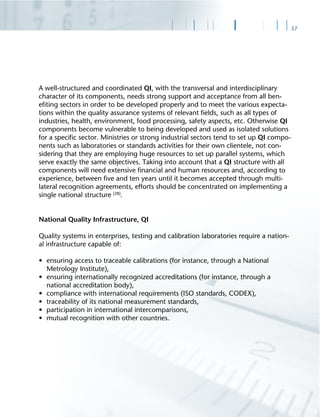 37
A well-structured and coordinated QI, with the transversal and interdisciplinary
character of its components, needs strong support and acceptance from all ben-
eﬁting sectors in order to be developed properly and to meet the various expecta-
tions within the quality assurance systems of relevant ﬁelds, such as all types of
industries, health, environment, food processing, safety aspects, etc. Otherwise QI
components become vulnerable to being developed and used as isolated solutions
for a speciﬁc sector. Ministries or strong industrial sectors tend to set up QI compo-
nents such as laboratories or standards activities for their own clientele, not con-
sidering that they are employing huge resources to set up parallel systems, which
serve exactly the same objectives. Taking into account that a QI structure with all
components will need extensive ﬁnancial and human resources and, according to
experience, between ﬁve and ten years until it becomes accepted through multi-
lateral recognition agreements, efforts should be concentrated on implementing a
single national structure [28]
.
National Quality Infrastructure, QI
Quality systems in enterprises, testing and calibration laboratories require a nation-
al infrastructure capable of:
• ensuring access to traceable calibrations (for instance, through a National
Metrology Institute),
• ensuring internationally recognized accreditations (for instance, through a
national accreditation body),
• compliance with international requirements (ISO standards, CODEX),
• traceability of its national measurement standards,
• participation in international intercomparisons,
• mutual recognition with other countries.
 
