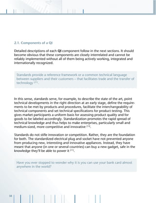 38
2.1. Components of a QI
Detailed descriptions of each QI component follow in the next sections. It should
become obvious that these components are closely interrelated and cannot be
reliably implemented without all of them being actively working, integrated and
internationally recognized.
In this sense, standards serve, for example, to describe the state of the art, point
technical developments in the right direction at an early stage, deﬁne the require-
ments to be met by products and procedures, facilitate the interchangeability of
technical components and set technical speciﬁcations for product testing. This
gives market participants a uniform basis for assessing product quality and for
goods to be labeled accordingly. Standardization promotes the rapid spread of
technical knowledge and thus helps to make enterprises, particularly small and
medium-sized, more competitive and innovative [13]
.
Standards do not stiﬂe innovation or competition. Rather, they are the foundation
for both. The standardized electrical plug and socket have not prevented anyone
from producing new, interesting and innovative appliances. Instead, they have
meant that anyone (in one or several countries) can buy a new gadget, safe in the
knowledge they’ll be able to power it [11]
.
Standards provide a reference framework or a common technical language
between suppliers and their customers – that facilitates trade and the transfer of
technology [21]
.
Have you ever stopped to wonder why it is you can use your bank card almost
anywhere in the world?
 