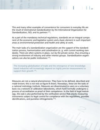39
This and many other examples of convenience for consumers in everyday life are
the result of international standardization by the International Organization for
Standardization, ISO, and its partners [17]
.
As a part of the mandatory technical regulations, standards are an integral compo-
nent of the economic and legislative system and a basic element in such important
areas as environmental protection and health and safety at work.
The main tasks of a standardization organization are the support of the standard-
ization process, harmonization and coordination (e. g. with current working stan-
dards). There are often systems in place, run by the private sector, thus ensuring a
strong involvement of industry and other interest groups. Standardization organi-
zations can also be public institutions [13]
.
Measures are not a natural phenomenon. They have to be deﬁned, described and
made known; this is not new as ﬁgure 8 shows. Nowadays, these are the tasks of
a national metrology institute. Measures are disseminated to users on a voluntary
basis via a network of calibration laboratories, which have normally undergone a
process of accreditation as proof of their competence. In the ﬁeld of legal metrol-
ogy, this task is also performed by the veriﬁcation service that checks measuring
instruments subject to legal control for compliance with the regulations, provides
identiﬁcations, and punishes infringements [13]
.
The increasing globalization of trade and the emergence of new knowledge-
based industries will increasingly depend on highly precise measurements to
support their growth [19]
.
 
