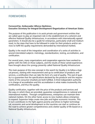 4
Foreword by: Ambassador Alfonso Quiñónez,
Executive Secretary for Integral Development Organization of American States
The purpose of this publication is to assist private and government entities that
are called upon to play an important role in the establishment of a coherent and
effective National Quality Infrastructure, in accordance with internationally agreed
parameters. It should also be a guide for enterprises, particularly small and medium
sized, to the steps that have to be followed in order for their products and/or ser-
vices to fulﬁll the quality requirements demanded by international markets.
Quality is the result of the integration and coordination of a series of activities in
several interrelated subjects: metrology, standardization, testing, accreditation, and
certiﬁcation.
For several years, many organizations and cooperation agencies have worked to-
gether with the OAS on those subjects, and the results of these varied experiences
have brought about the synergy presently called National Quality Infrastructure
The main purpose of this new concept in the search for Quality is to follow a logi-
cal process, starting with measurement and up to certiﬁcation of products and
services, a certiﬁcation that can take the form of a seal of quality. This seal of qual-
ity is a guarantee that the speciﬁcations declared by the producer and the require-
ments of the consumer (market) are both fulﬁlled. A third independent authority
is in charge of accreditation and this accreditation is what makes trustworthy the
certiﬁcations, and thus the quality.
Quality certiﬁcation, together with the price of the products and services and
the ways in which these are provided, guarantee competitiveness in national and
international markets. Through competitiveness, enterprises can maintain their
national markets. On the other hand, access to new markets allows enterprises
to expand. Expansion helps create new jobs and higher economic incomes. This
in turn contributes to the ﬁght against poverty and drives to higher technologi-
cal, economic and social development so the countries can start or continue on
the road to achieve greater competitiveness and a better quality of life based on a
National Quality Infrastructure.
FOREWORDS
 