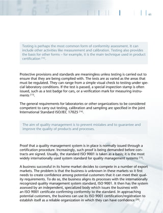 41
Protective provisions and standards are meaningless unless testing is carried out to
ensure that they are being complied with. The tests are as varied as the areas that
must be regulated. They can range from a simple visual check to testing under spe-
cial laboratory conditions. If the test is passed, a special inspection stamp is often
issued, such as a test badge for cars, or a veriﬁcation mark for measuring instru-
ments [13]
.
The general requirements for laboratories or other organizations to be considered
competent to carry out testing, calibration and sampling are speciﬁed in the joint
International Standard ISO/IEC 17025 [16]
.
Proof that a quality management system is in place is normally issued through a
certiﬁcation procedure. Increasingly, such proof is being demanded before con-
tracts are signed. Usually, the standard ISO 9001 is taken as a basis; it is the most
widely internationally used system standard for quality management systems [13]
.
A business successful in its home market decides to compete in a number of export
markets. The problem is that the business is unknown in these markets so it ﬁrst
needs to create conﬁdence among potential customers that it can meet their qual-
ity requirements. To do so, the business aligns its processes with the internationally
recognized quality management system standard, ISO 9001. It then has the system
assessed by an independent, specialized body which issues the business with
an ISO 9001 certiﬁcate conﬁrming conformity to the standard. In approaching
potential customers, the business can use its ISO 9001 certiﬁcation/registration to
establish itself as a reliable organization in which they can have conﬁdence [20]
.
Testing is perhaps the most common form of conformity assessment. It can
include other activities like measurement and calibration. Testing also provides
the basis for other forms – for example, it is the main technique used in product
certiﬁcation [16]
.
The aim of quality management is to prevent mistakes and to guarantee and
improve the quality of products and processes.
 