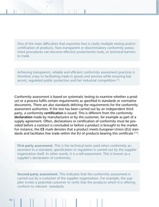 42
Conformity assessment is based on systematic testing to examine whether a prod-
uct or a process fulﬁls certain requirements as speciﬁed in standards or normative
documents. There are also standards deﬁning the requirements for the conformity
assessment authorities. If the test has been carried out by an independent third
party, a conformity certiﬁcation is issued. This is different from the conformity
declaration made by manufacturers or by the customer, for example as part of a
supply agreement. Often, declarations or certiﬁcation of conformity must be pro-
vided before a contract is concluded or before a product is brought to the market.
For instance, the CE mark denotes that a product meets European Union (EU) stan-
dards and facilitates free trade within the EU of products bearing this certiﬁcate [13]
.
One of the main difﬁculties that exporters face is costly multiple testing and/or
certiﬁcation of products. Non-transparent or discriminatory conformity assess-
ment procedures can become effective protectionist tools, or technical barriers
to trade.
Achieving transparent, reliable and efﬁcient conformity assessment practices is
therefore a key to facilitating trade in goods and services while ensuring bal-
anced, regulated public protection and fair industrial competition [7]
.
First-party assessment. This is the technical term used when conformity as-
sessment to a standard, speciﬁcation or regulation is carried out by the supplier
organization itself. In other words, it is a self-assessment. This is known as a
supplier‘s declaration of conformity.
Second-party assessment. This indicates that the conformity assessment is
carried out by a customer of the supplier organization. For example, the sup-
plier invites a potential customer to verify that the products which it is offering
conform to relevant standards.
 