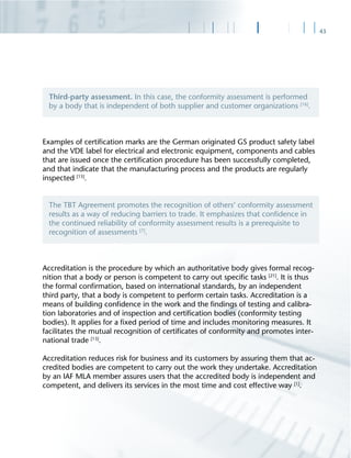 43
Examples of certiﬁcation marks are the German originated GS product safety label
and the VDE label for electrical and electronic equipment, components and cables
that are issued once the certiﬁcation procedure has been successfully completed,
and that indicate that the manufacturing process and the products are regularly
inspected [13]
.
Accreditation is the procedure by which an authoritative body gives formal recog-
nition that a body or person is competent to carry out speciﬁc tasks [21]
. It is thus
the formal conﬁrmation, based on international standards, by an independent
third party, that a body is competent to perform certain tasks. Accreditation is a
means of building conﬁdence in the work and the ﬁndings of testing and calibra-
tion laboratories and of inspection and certiﬁcation bodies (conformity testing
bodies). It applies for a ﬁxed period of time and includes monitoring measures. It
facilitates the mutual recognition of certiﬁcates of conformity and promotes inter-
national trade [13]
.
Accreditation reduces risk for business and its customers by assuring them that ac-
credited bodies are competent to carry out the work they undertake. Accreditation
by an IAF MLA member assures users that the accredited body is independent and
competent, and delivers its services in the most time and cost effective way [1]
.
Third-party assessment. In this case, the conformity assessment is performed
by a body that is independent of both supplier and customer organizations [16]
.
The TBT Agreement promotes the recognition of others‘ conformity assessment
results as a way of reducing barriers to trade. It emphasizes that conﬁdence in
the continued reliability of conformity assessment results is a prerequisite to
recognition of assessments [7]
.
 