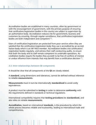 44
Accreditation bodies are established in many countries, often by government or
with the encouragement of government, with the primary purpose of ensuring
that certiﬁcation/registration bodies in the country are subject to supervision by
an authoritative body. Accreditation reduces risk for government, business and
customers by ensuring, through regular surveillance, that certiﬁcation/registration
bodies are both independent and competent [1]
.
Users of certiﬁcation/registration are protected from poor services when they are
satisﬁed that the certiﬁcation/registration body they use is accredited by an accred-
itation body which is an IAF MLA member. Accreditation bodies visit certiﬁcation/
registration bodies regularly, and witness their staff conducting audits, to ensure
that both the body and its staff remain competent to undertake operations. Ac-
creditation bodies require the bodies they accredit to be free of conﬂicts of interest
or undue inﬂuence from interests that may beneﬁt from a certiﬁcation decision [1]
.
2.2. Inter-relationships between QI components
It should be clear that all components of the QI are closely related.
A standard, using dimensions and tolerances, cannot be deﬁned without reference
to reliable measurements.
Measurements must in turn be internationally standardized to avoid costly
equivalences.
A product must be submitted to testing in order to determine conformity with
the requirements deﬁned in standards or technical regulations.
International compatibility requires that testing procedures be standardized, and
also relies on reliable measurements.
Accreditation, based on international standards, is the procedure by which the
whole process becomes reliable and trustworthy, leading to international trade and
competitiveness.
 