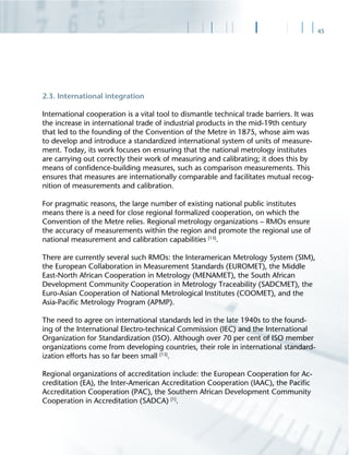 45
2.3. International integration
International cooperation is a vital tool to dismantle technical trade barriers. It was
the increase in international trade of industrial products in the mid-19th century
that led to the founding of the Convention of the Metre in 1875, whose aim was
to develop and introduce a standardized international system of units of measure-
ment. Today, its work focuses on ensuring that the national metrology institutes
are carrying out correctly their work of measuring and calibrating; it does this by
means of conﬁdence-building measures, such as comparison measurements. This
ensures that measures are internationally comparable and facilitates mutual recog-
nition of measurements and calibration.
For pragmatic reasons, the large number of existing national public institutes
means there is a need for close regional formalized cooperation, on which the
Convention of the Metre relies. Regional metrology organizations – RMOs ensure
the accuracy of measurements within the region and promote the regional use of
national measurement and calibration capabilities [13]
.
There are currently several such RMOs: the Interamerican Metrology System (SIM),
the European Collaboration in Measurement Standards (EUROMET), the Middle
East-North African Cooperation in Metrology (MENAMET), the South African
Development Community Cooperation in Metrology Traceability (SADCMET), the
Euro-Asian Cooperation of National Metrological Institutes (COOMET), and the
Asia-Paciﬁc Metrology Program (APMP).
The need to agree on international standards led in the late 1940s to the found-
ing of the International Electro-technical Commission (IEC) and the International
Organization for Standardization (ISO). Although over 70 per cent of ISO member
organizations come from developing countries, their role in international standard-
ization efforts has so far been small [13]
.
Regional organizations of accreditation include: the European Cooperation for Ac-
creditation (EA), the Inter-American Accreditation Cooperation (IAAC), the Paciﬁc
Accreditation Cooperation (PAC), the Southern African Development Community
Cooperation in Accreditation (SADCA) [1]
.
 