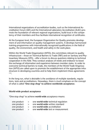 46
International organizations of accreditation bodies, such as the International Ac-
creditation Forum (IAF) and the International Laboratory Accreditation (ILAC) pro-
mote the foundation of relevant regional organizations, build trust in the compe-
tency of their members and thus facilitate international recognition of certiﬁcates.
At the European level, the European Organization for Quality promotes develop-
ment of and information on quality management systems. It develops harmonized
training programmes with internationally recognized qualiﬁcations in the ﬁeld of
quality, the environment, and health and safety in the work place.
Within the World Trade Organization (WTO), the committees relevant to quality
infrastructure – those on Technical Barriers to Trade (TBT) and on Sanitary and Phy-
tosanitary Measures (SPS) – offer a forum to discuss questions relating to technical
cooperation in this ﬁeld. They conduct analyses of needs and endeavor to boost
the exchange of information and experience between member states. In order to
overcome technical barriers to trade, the members of the World Trade Organiza-
tion (WTO) are called upon to promote the establishment of the appropriate infra-
structure in developing countries and to help them implement these agreements
[13]
.
In the long run, what is desirable is the avoidance of multiple standards, regula-
tions, tests and accreditations. Nowadays, there is much emphasis on the concept
of what is called "One-stop shop" to achieve worldwide acceptance.
World-wide product acceptance
"One-stop shop" to achieve world-wide acceptance means:
one product > one world-wide technical regulation
one product > one world-wide written standard
one product > one world-wide accreditation
one product > one world-wide test or measurement
 
