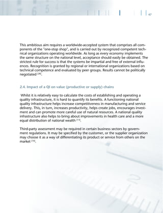 47
This ambitious aim requires a worldwide-accepted system that comprises all com-
ponents of the "one-stop shop", and is carried out by recognized competent tech-
nical organizations operating worldwide. As long as every economy implements
the same structure on the national level, acceptance should easily be obtained. The
strictest rule for success is that the systems be impartial and free of external inﬂu-
ences. Recognition is granted by regional or international organizations based on
technical competence and evaluated by peer groups. Results cannot be politically
negotiated [28]
.
2.4. Impact of a QI on value (productive or supply) chains
Whilst it is relatively easy to calculate the costs of establishing and operating a
quality infrastructure, it is hard to quantify its beneﬁts. A functioning national
quality infrastructure helps increase competitiveness in manufacturing and service
delivery. This, in turn, increases productivity, helps create jobs, encourages invest-
ment and can promote more careful use of natural resources. A national quality
infrastructure also helps to bring about improvements in health care and a more
equal distribution of national wealth [13]
.
Third-party assessment may be required in certain business sectors by govern-
ment regulations. It may be speciﬁed by the customer, or the supplier organization
may choose it as a way of differentiating its product or service from others on the
market [16]
.
 