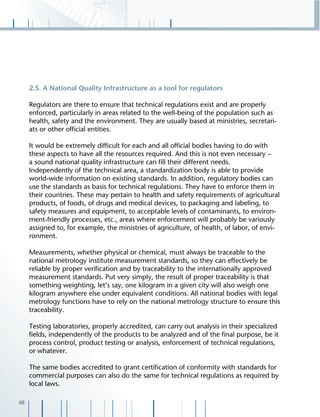 48
2.5. A National Quality Infrastructure as a tool for regulators
Regulators are there to ensure that technical regulations exist and are properly
enforced, particularly in areas related to the well-being of the population such as
health, safety and the environment. They are usually based at ministries, secretari-
ats or other ofﬁcial entities.
It would be extremely difﬁcult for each and all ofﬁcial bodies having to do with
these aspects to have all the resources required. And this is not even necessary –
a sound national quality infrastructure can ﬁll their different needs.
Independently of the technical area, a standardization body is able to provide
world-wide information on existing standards. In addition, regulatory bodies can
use the standards as basis for technical regulations. They have to enforce them in
their countries. These may pertain to health and safety requirements of agricultural
products, of foods, of drugs and medical devices, to packaging and labeling, to
safety measures and equipment, to acceptable levels of contaminants, to environ-
ment-friendly processes, etc., areas where enforcement will probably be variously
assigned to, for example, the ministries of agriculture, of health, of labor, of envi-
ronment.
Measurements, whether physical or chemical, must always be traceable to the
national metrology institute measurement standards, so they can effectively be
reliable by proper veriﬁcation and by traceability to the internationally approved
measurement standards. Put very simply, the result of proper traceability is that
something weighting, let’s say, one kilogram in a given city will also weigh one
kilogram anywhere else under equivalent conditions. All national bodies with legal
metrology functions have to rely on the national metrology structure to ensure this
traceability.
Testing laboratories, properly accredited, can carry out analysis in their specialized
ﬁelds, independently of the products to be analyzed and of the ﬁnal purpose, be it
process control, product testing or analysis, enforcement of technical regulations,
or whatever.
The same bodies accredited to grant certiﬁcation of conformity with standards for
commercial purposes can also do the same for technical regulations as required by
local laws.
 