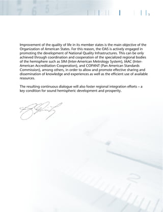 5
Improvement of the quality of life in its member states is the main objective of the
Organization of American States. For this reason, the OAS is actively engaged in
promoting the development of National Quality Infrastructures. This can be only
achieved through coordination and cooperation of the specialized regional bodies
of the hemisphere such as SIM (Inter-American Metrology System), IAAC (Inter-
American Accreditation Cooperation), and COPANT (Pan American Standards
Commission), among others, in order to allow and promote effective sharing and
dissemination of knowledge and experiences as well as the efﬁcient use of available
resources.
The resulting continuous dialogue will also foster regional integration efforts – a
key condition for sound hemispheric development and prosperity.
 