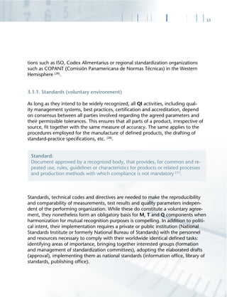 51
tions such as ISO, Codex Alimentarius or regional standardization organizations
such as COPANT (Comisión Panamericana de Normas Técnicas) in the Western
Hemisphere [28]
.
3.1.1. Standards (voluntary environment)
As long as they intend to be widely recognized, all QI activities, including qual-
ity management systems, best practices, certiﬁcation and accreditation, depend
on consensus between all parties involved regarding the agreed parameters and
their permissible tolerances. This ensures that all parts of a product, irrespective of
source, ﬁt together with the same measure of accuracy. The same applies to the
procedures employed for the manufacture of deﬁned products, the drafting of
standard-practice speciﬁcations, etc. [28]
.
Standards, technical codes and directives are needed to make the reproducibility
and comparability of measurements, test results and quality parameters indepen-
dent of the performing organization. While these do constitute a voluntary agree-
ment, they nonetheless form an obligatory basis for M, T and Q components when
harmonization for mutual recognition purposes is compelling. In addition to politi-
cal intent, their implementation requires a private or public institution (National
Standards Institute or formerly National Bureau of Standards) with the personnel
and resources necessary to comply with their worldwide identical deﬁned tasks:
identifying areas of importance, bringing together interested groups (formation
and management of standardization committees), adopting the elaborated drafts
(approval), implementing them as national standards (information ofﬁce, library of
standards, publishing ofﬁce).
Standard:
Document approved by a recognized body, that provides, for common and re-
peated use, rules, guidelines or characteristics for products or related processes
and production methods with which compliance is not mandatory [31]
.
 