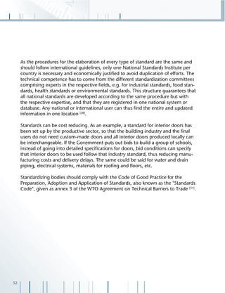 52
As the procedures for the elaboration of every type of standard are the same and
should follow international guidelines, only one National Standards Institute per
country is necessary and economically justiﬁed to avoid duplication of efforts. The
technical competence has to come from the different standardization committees
comprising experts in the respective ﬁelds, e.g. for industrial standards, food stan-
dards, health standards or environmental standards. This structure guarantees that
all national standards are developed according to the same procedure but with
the respective expertise, and that they are registered in one national system or
database. Any national or international user can thus ﬁnd the entire and updated
information in one location [28]
.
Standards can be cost reducing. As an example, a standard for interior doors has
been set up by the productive sector, so that the building industry and the ﬁnal
users do not need custom-made doors and all interior doors produced locally can
be interchangeable. If the Government puts out bids to build a group of schools,
instead of going into detailed speciﬁcations for doors, bid conditions can specify
that interior doors to be used follow that industry standard, thus reducing manu-
facturing costs and delivery delays. The same could be said for water and drain
piping, electrical systems, materials for rooﬁng and ﬂoors, etc.
Standardizing bodies should comply with the Code of Good Practice for the
Preparation, Adoption and Application of Standards, also known as the "Standards
Code", given as annex 3 of the WTO Agreement on Technical Barriers to Trade [31]
.
 