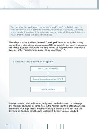 54
Nowadays, standards will not be newly "developed" in each country but mainly
adopted from international standards, e.g. ISO standards. In this case the standards
are already accepted worldwide and have only to be adopted within the national
system. Further harmonization processes are unnecessary [28]
.
In some cases of only local interest, really new standards have to be drawn up;
this might be standards for llama meat in the Andean countries of South America.
Sometimes local adjustments may be necessary if a country does not have the
technical or structural conditions to implement the international standard.
The format of the credit cards, phone cards, and "smart" cards that have be-
come commonplace, is derived from an ISO International Standard. Adhering
to the standard, which deﬁnes such features as an optimal thickness (0,76 mm),
means that the cards can be used worldwide [1]
.
 