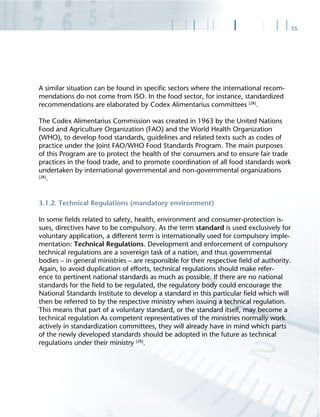 55
A similar situation can be found in speciﬁc sectors where the international recom-
mendations do not come from ISO. In the food sector, for instance, standardized
recommendations are elaborated by Codex Alimentarius committees [28]
.
The Codex Alimentarius Commission was created in 1963 by the United Nations
Food and Agriculture Organization (FAO) and the World Health Organization
(WHO), to develop food standards, guidelines and related texts such as codes of
practice under the Joint FAO/WHO Food Standards Program. The main purposes
of this Program are to protect the health of the consumers and to ensure fair trade
practices in the food trade, and to promote coordination of all food standards work
undertaken by international governmental and non-governmental organizations
[28]
.
3.1.2. Technical Regulations (mandatory environment)
In some ﬁelds related to safety, health, environment and consumer-protection is-
sues, directives have to be compulsory. As the term standard is used exclusively for
voluntary application, a different term is internationally used for compulsory imple-
mentation: Technical Regulations. Development and enforcement of compulsory
technical regulations are a sovereign task of a nation, and thus governmental
bodies – in general ministries – are responsible for their respective ﬁeld of authority.
Again, to avoid duplication of efforts, technical regulations should make refer-
ence to pertinent national standards as much as possible. If there are no national
standards for the ﬁeld to be regulated, the regulatory body could encourage the
National Standards Institute to develop a standard in this particular ﬁeld which will
then be referred to by the respective ministry when issuing a technical regulation.
This means that part of a voluntary standard, or the standard itself, may become a
technical regulation As competent representatives of the ministries normally work
actively in standardization committees, they will already have in mind which parts
of the newly developed standards should be adopted in the future as technical
regulations under their ministry [28]
.
 