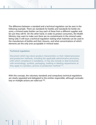 56
The difference between a standard and a technical regulation can be seen in the
following example. There are standards for bottles and standards for bottle clo-
sures; a mineral water bottler can buy each of these from a different supplier and
be sure they will ﬁt. On the other hand, in order to protect consumers, the Health
Ministry may want to make sure there are no contaminants in the mineral water
being sold; it will issue a technical regulation stating what materials can be used in
the manufacture of bottles and their closures, and what concentrations of which
elements are the only ones acceptable in mineral water.
With this concept, the voluntary standards and compulsory technical regulations
are clearly separated and delegated to the entities responsible, although contradic-
tory or multiple actions are ruled out [28]
.
Technical regulation:
Document which lays down product characteristics or their related processes
and production methods, including the applicable administrative provisions,
with which compliance is mandatory. It may also include or deal exclusively
with terminology, symbols, packaging, marking or labeling requirements as
they apply to a product, process or production method [31]
.
 