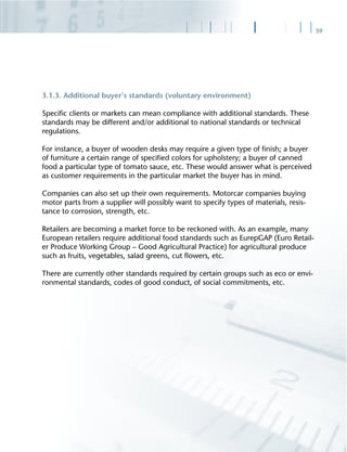 59
3.1.3. Additional buyer’s standards (voluntary environment)
Speciﬁc clients or markets can mean compliance with additional standards. These
standards may be different and/or additional to national standards or technical
regulations.
For instance, a buyer of wooden desks may require a given type of ﬁnish; a buyer
of furniture a certain range of speciﬁed colors for upholstery; a buyer of canned
food a particular type of tomato sauce, etc. These would answer what is perceived
as customer requirements in the particular market the buyer has in mind.
Companies can also set up their own requirements. Motorcar companies buying
motor parts from a supplier will possibly want to specify types of materials, resis-
tance to corrosion, strength, etc.
Retailers are becoming a market force to be reckoned with. As an example, many
European retailers require additional food standards such as EurepGAP (Euro Retail-
er Produce Working Group – Good Agricultural Practice) for agricultural produce
such as fruits, vegetables, salad greens, cut ﬂowers, etc.
There are currently other standards required by certain groups such as eco or envi-
ronmental standards, codes of good conduct, of social commitments, etc.
 