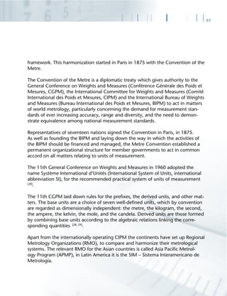 61
framework. This harmonization started in Paris in 1875 with the Convention of the
Metre.
The Convention of the Metre is a diplomatic treaty which gives authority to the
General Conference on Weights and Measures (Conférence Générale des Poids et
Mesures, CGPM), the International Committee for Weights and Measures (Comité
International des Poids et Mesures, CIPM) and the International Bureau of Weights
and Measures (Bureau International des Poids et Mesures, BIPM) to act in matters
of world metrology, particularly concerning the demand for measurement stan-
dards of ever increasing accuracy, range and diversity, and the need to demon-
strate equivalence among national measurement standards.
Representatives of seventeen nations signed the Convention in Paris, in 1875.
As well as founding the BIPM and laying down the way in which the activities of
the BIPM should be ﬁnanced and managed, the Metre Convention established a
permanent organizational structure for member governments to act in common
accord on all matters relating to units of measurement.
The 11th General Conference on Weights and Measures in 1960 adopted the
name Système International d‘Unités (International System of Units, international
abbreviation SI), for the recommended practical system of units of measurement
[28]
.
The 11th CGPM laid down rules for the preﬁxes, the derived units, and other mat-
ters. The base units are a choice of seven well-deﬁned units, which by convention
are regarded as dimensionally independent: the metre, the kilogram, the second,
the ampere, the kelvin, the mole, and the candela. Derived units are those formed
by combining base units according to the algebraic relations linking the corre-
sponding quantities [28, 29]
.
Apart from the internationally operating CIPM the continents have set up Regional
Metrology Organizations (RMO), to compare and harmonize their metrological
systems. The relevant RMO for the Asian countries is called Asia Paciﬁc Metrol-
ogy Program (APMP), in Latin America it is the SIM – Sistema Interamericano de
Metrología.
 